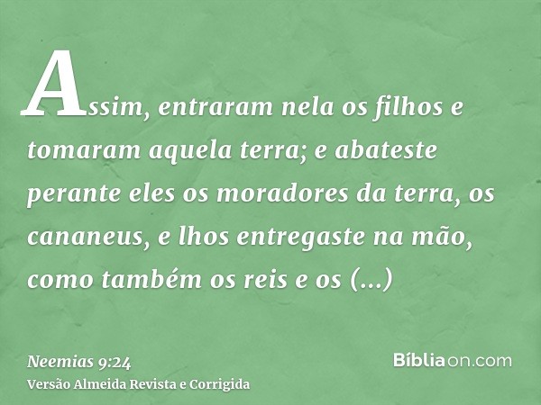 Assim, entraram nela os filhos e tomaram aquela terra; e abateste perante eles os moradores da terra, os cananeus, e lhos entregaste na mão, como também os reis