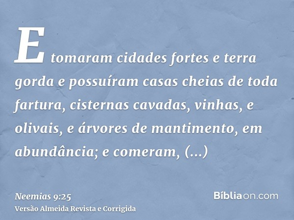 E tomaram cidades fortes e terra gorda e possuíram casas cheias de toda fartura, cisternas cavadas, vinhas, e olivais, e árvores de mantimento, em abundância; e