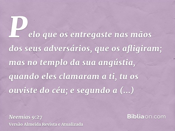 Pelo que os entregaste nas mãos dos seus adversários, que os afligiram; mas no templo da sua angústia, quando eles clamaram a ti, tu os ouviste do céu; e segund