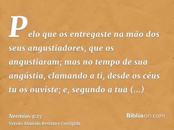 Pelo que os entregaste na mão dos seus angustiadores, que os angustiaram; mas no tempo de sua angústia, clamando a ti, desde os céus tu os ouviste; e, segundo a