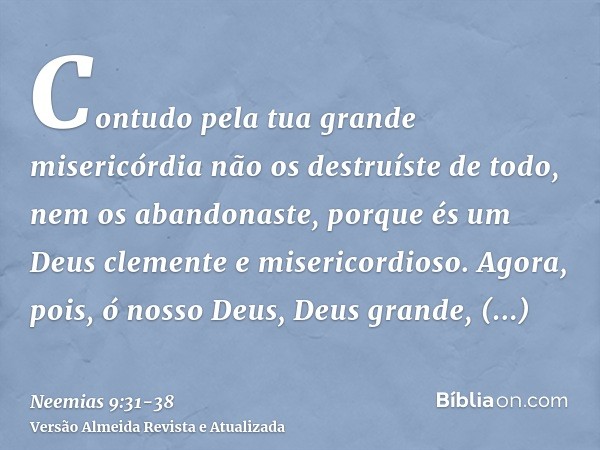 Contudo pela tua grande misericórdia não os destruíste de todo, nem os abandonaste, porque és um Deus clemente e misericordioso.Agora, pois, ó nosso Deus, Deus 