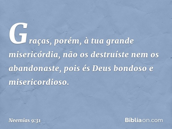 Graças, porém, à tua grande miseri­córdia, não os destruíste nem os abandonaste, pois és Deus bondoso e misericordioso. -- Neemias 9:31