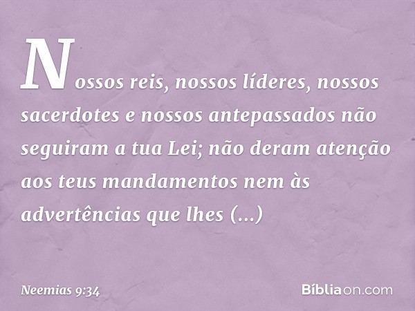 Nos­sos reis, nossos líderes, nossos sacerdotes e nossos antepassados não seguiram a tua Lei; não deram atenção aos teus mandamentos nem às advertências que lhe