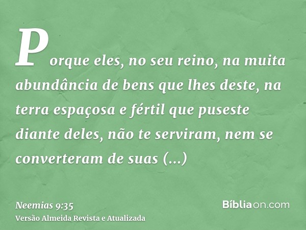 Porque eles, no seu reino, na muita abundância de bens que lhes deste, na terra espaçosa e fértil que puseste diante deles, não te serviram, nem se converteram 