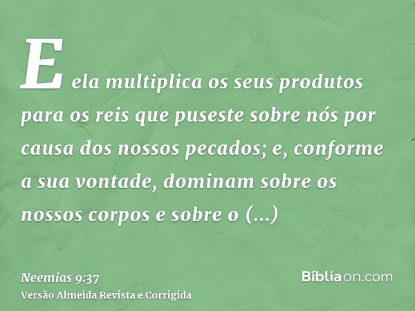 E ela multiplica os seus produtos para os reis que puseste sobre nós por causa dos nossos pecados; e, conforme a sua vontade, dominam sobre os nossos corpos e s