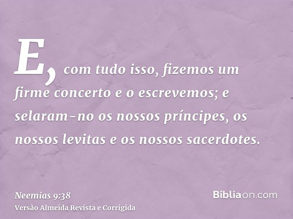 E, com tudo isso, fizemos um firme concerto e o escrevemos; e selaram-no os nossos príncipes, os nossos levitas e os nossos sacerdotes.