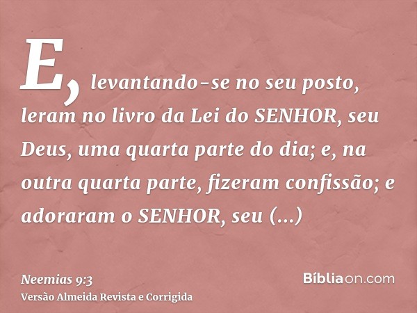 E, levantando-se no seu posto, leram no livro da Lei do SENHOR, seu Deus, uma quarta parte do dia; e, na outra quarta parte, fizeram confissão; e adoraram o SEN