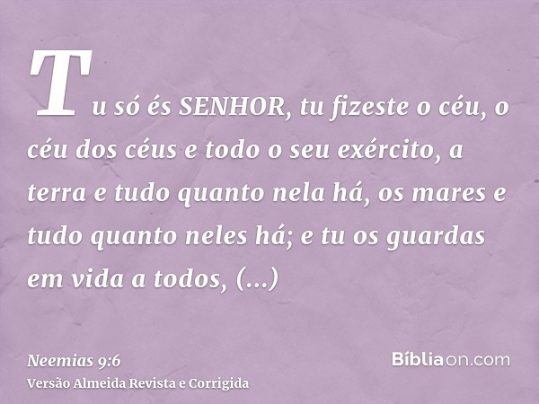Tu só és SENHOR, tu fizeste o céu, o céu dos céus e todo o seu exército, a terra e tudo quanto nela há, os mares e tudo quanto neles há; e tu os guardas em vida