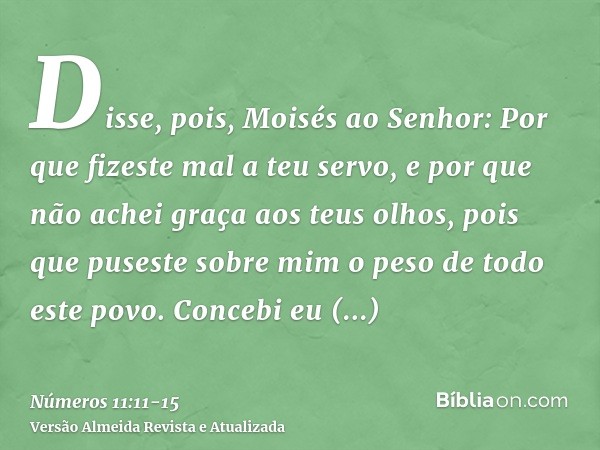 Disse, pois, Moisés ao Senhor: Por que fizeste mal a teu servo, e por que não achei graça aos teus olhos, pois que puseste sobre mim o peso de todo este povo.Co