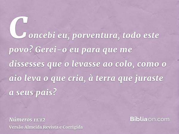 Concebi eu, porventura, todo este povo? Gerei-o eu para que me dissesses que o levasse ao colo, como o aio leva o que cria, à terra que juraste a seus pais?