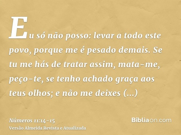 Eu só não posso: levar a todo este povo, porque me é pesado demais.Se tu me hás de tratar assim, mata-me, peço-te, se tenho achado graça aos teus olhos; e não m