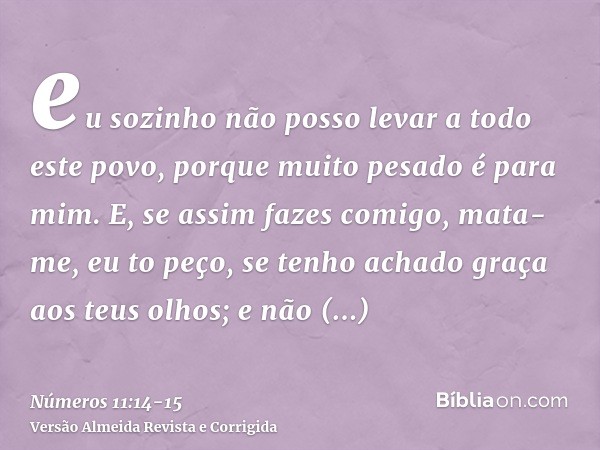 eu sozinho não posso levar a todo este povo, porque muito pesado é para mim.E, se assim fazes comigo, mata-me, eu to peço, se tenho achado graça aos teus olhos;