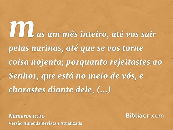 mas um mês inteiro, até vos sair pelas narinas, até que se vos torne coisa nojenta; porquanto rejeitastes ao Senhor, que está no meio de vós, e chorastes diante