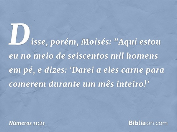 Disse, porém, Moisés: "Aqui estou eu no meio de seiscentos mil homens em pé, e dizes: 'Darei a eles carne para comerem durante um mês inteiro!' -- Números 11:21