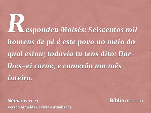 Respondeu Moisés: Seiscentos mil homens de pé é este povo no meio do qual estou; todavia tu tens dito: Dar-lhes-ei carne, e comerão um mês inteiro.