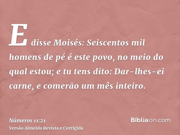 E disse Moisés: Seiscentos mil homens de pé é este povo, no meio do qual estou; e tu tens dito: Dar-lhes-ei carne, e comerão um mês inteiro.