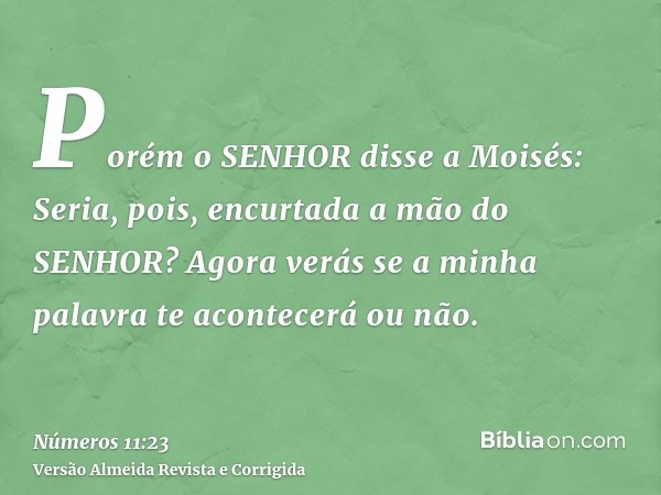Porém o SENHOR disse a Moisés: Seria, pois, encurtada a mão do SENHOR? Agora verás se a minha palavra te acontecerá ou não.