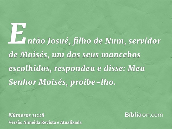 Então Josué, filho de Num, servidor de Moisés, um dos seus mancebos escolhidos, respondeu e disse: Meu Senhor Moisés, proíbe-lho.