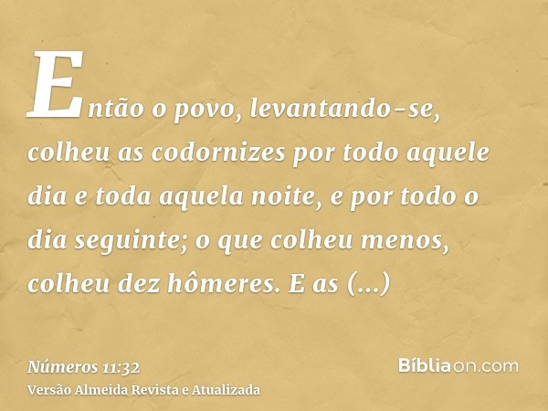 Então o povo, levantando-se, colheu as codornizes por todo aquele dia e toda aquela noite, e por todo o dia seguinte; o que colheu menos, colheu dez hômeres. E 