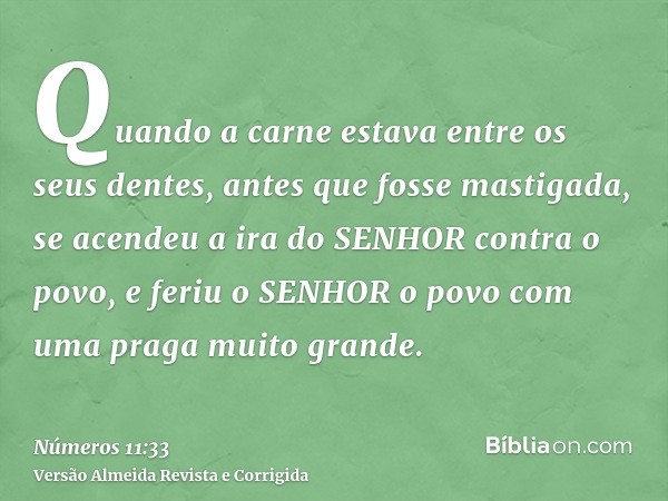 Quando a carne estava entre os seus dentes, antes que fosse mastigada, se acendeu a ira do SENHOR contra o povo, e feriu o SENHOR o povo com uma praga muito gra