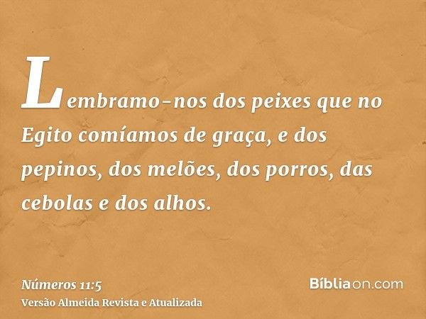 Lembramo-nos dos peixes que no Egito comíamos de graça, e dos pepinos, dos melões, dos porros, das cebolas e dos alhos.