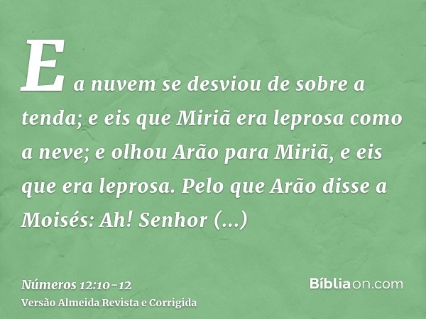 E a nuvem se desviou de sobre a tenda; e eis que Miriã era leprosa como a neve; e olhou Arão para Miriã, e eis que era leprosa.Pelo que Arão disse a Moisés: Ah!