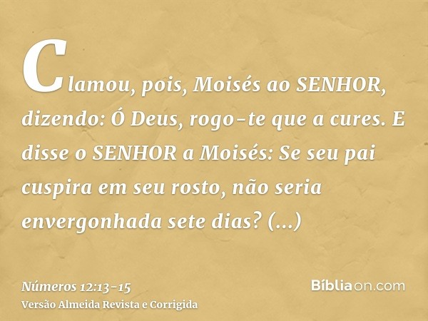 Clamou, pois, Moisés ao SENHOR, dizendo: Ó Deus, rogo-te que a cures.E disse o SENHOR a Moisés: Se seu pai cuspira em seu rosto, não seria envergonhada sete dia