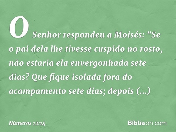 O Senhor respondeu a Moisés: "Se o pai dela lhe tivesse cuspido no rosto, não estaria ela envergonhada sete dias? Que fique isolada fora do acampamento sete dia