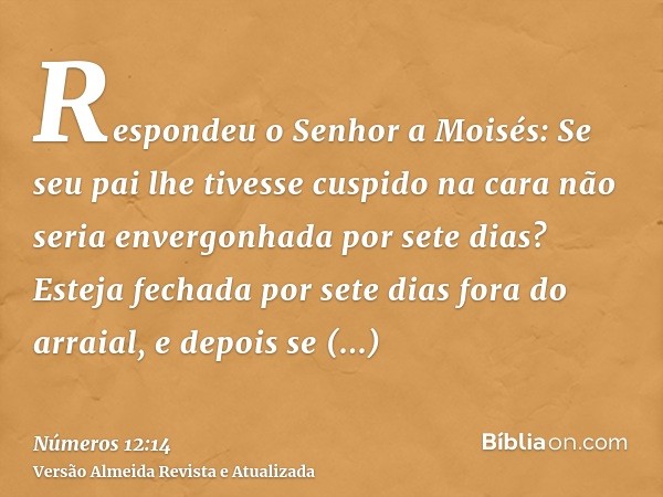 Respondeu o Senhor a Moisés: Se seu pai lhe tivesse cuspido na cara não seria envergonhada por sete dias? Esteja fechada por sete dias fora do arraial, e depois