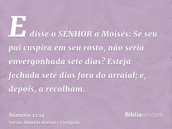 E disse o SENHOR a Moisés: Se seu pai cuspira em seu rosto, não seria envergonhada sete dias? Esteja fechada sete dias fora do arraial; e, depois, a recolham.