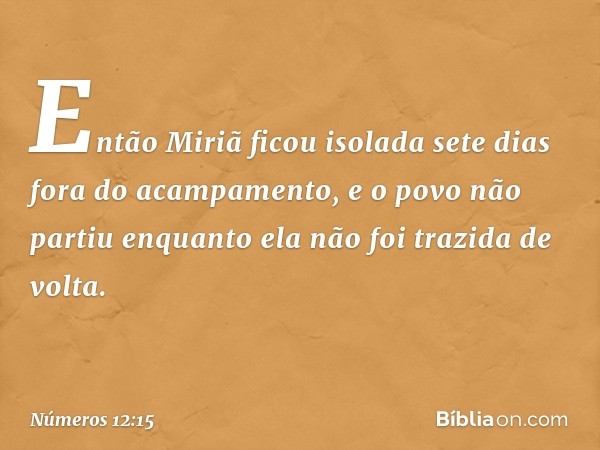 Então Miriã ficou isolada sete dias fora do acampamento, e o povo não partiu enquanto ela não foi trazida de volta. -- Números 12:15