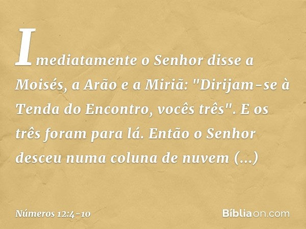 Imediatamente o Senhor disse a Moisés, a Arão e a Miriã: "Dirijam-se à Tenda do Encontro, vocês três". E os três foram para lá. Então o Senhor desceu numa colun