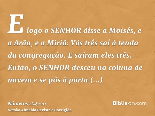 E logo o SENHOR disse a Moisés, e a Arão, e a Miriã: Vós três saí à tenda da congregação. E saíram eles três.Então, o SENHOR desceu na coluna de nuvem e se pôs 