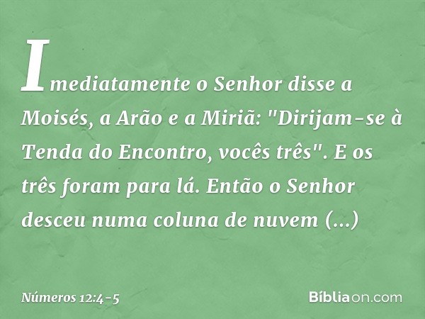 Imediatamente o Senhor disse a Moisés, a Arão e a Miriã: "Dirijam-se à Tenda do Encontro, vocês três". E os três foram para lá. Então o Senhor desceu numa colun