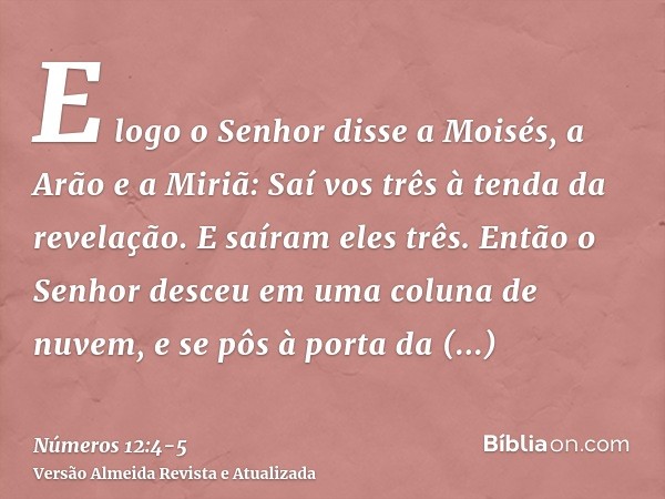 E logo o Senhor disse a Moisés, a Arão e a Miriã: Saí vos três à tenda da revelação. E saíram eles três.Então o Senhor desceu em uma coluna de nuvem, e se pôs à