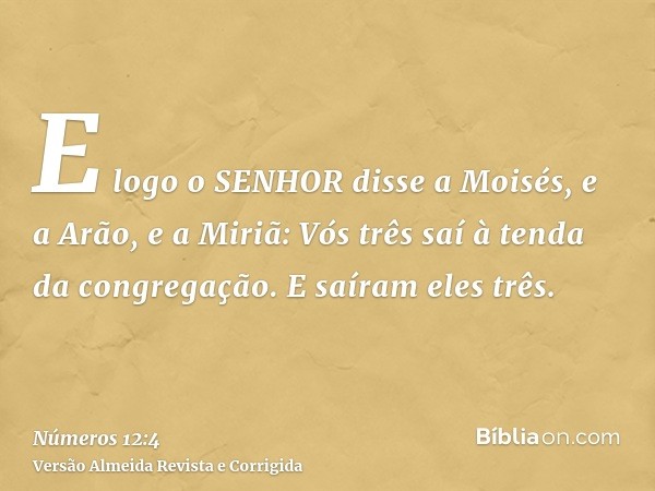 E logo o SENHOR disse a Moisés, e a Arão, e a Miriã: Vós três saí à tenda da congregação. E saíram eles três.