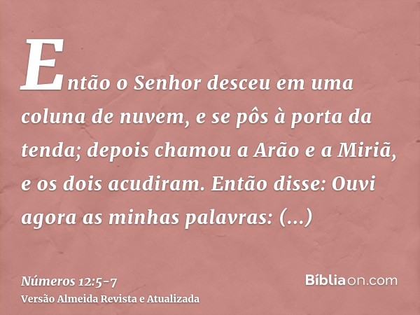 Então o Senhor desceu em uma coluna de nuvem, e se pôs à porta da tenda; depois chamou a Arão e a Miriã, e os dois acudiram.Então disse: Ouvi agora as minhas pa