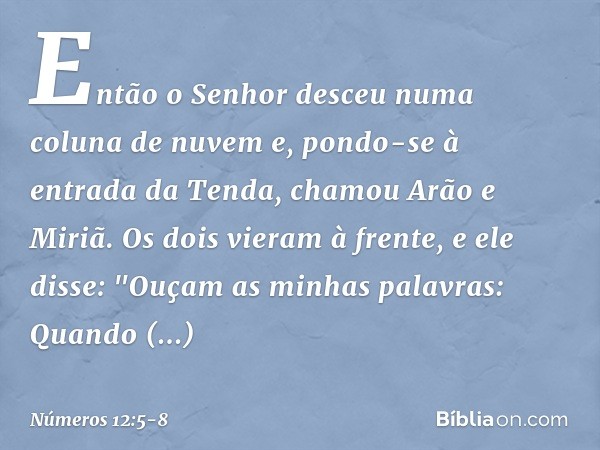 Então o Senhor desceu numa coluna de nuvem e, pondo-se à entrada da Tenda, chamou Arão e Miriã. Os dois vieram à frente, e ele disse:
"Ouçam as minhas palavras: