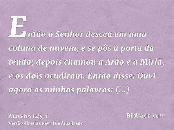 Então o Senhor desceu em uma coluna de nuvem, e se pôs à porta da tenda; depois chamou a Arão e a Miriã, e os dois acudiram.Então disse: Ouvi agora as minhas pa