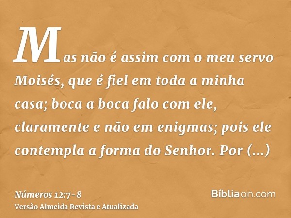 Mas não é assim com o meu servo Moisés, que é fiel em toda a minha casa;boca a boca falo com ele, claramente e não em enigmas; pois ele contempla a forma do Sen