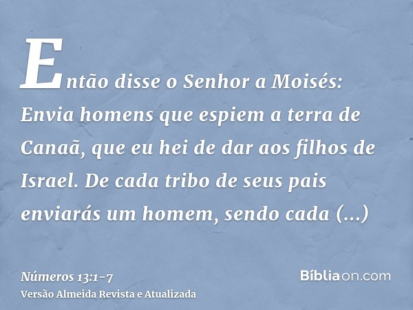 Então disse o Senhor a Moisés:Envia homens que espiem a terra de Canaã, que eu hei de dar aos filhos de Israel. De cada tribo de seus pais enviarás um homem, se