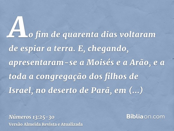 Ao fim de quarenta dias voltaram de espiar a terra.E, chegando, apresentaram-se a Moisés e a Arão, e a toda a congregação dos filhos de Israel, no deserto de Pa