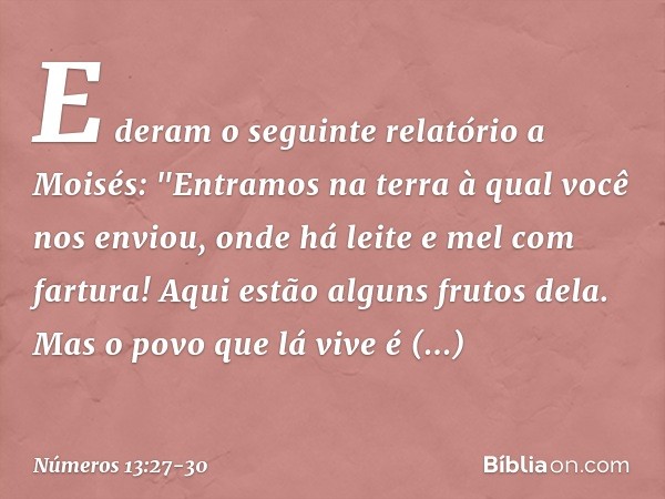 E deram o seguinte relatório a Moisés: "Entramos na terra à qual você nos enviou, onde há leite e mel com fartura! Aqui estão alguns frutos dela. Mas o povo que