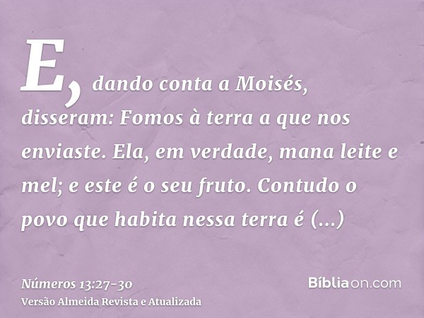 E, dando conta a Moisés, disseram: Fomos à terra a que nos enviaste. Ela, em verdade, mana leite e mel; e este é o seu fruto.Contudo o povo que habita nessa ter