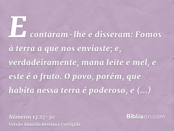 E contaram-lhe e disseram: Fomos à terra a que nos enviaste; e, verdadeiramente, mana leite e mel, e este é o fruto.O povo, porém, que habita nessa terra é pode