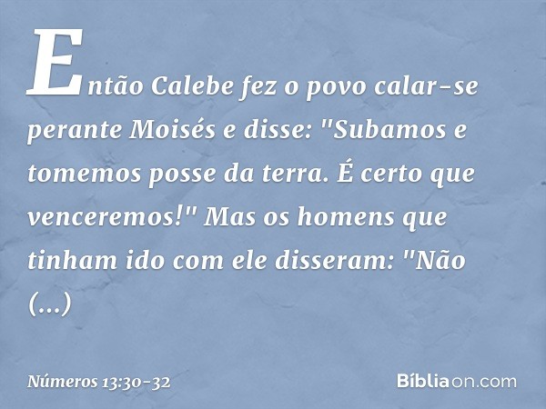 Então Calebe fez o povo calar-se perante Moisés e disse: "Subamos e tomemos posse da terra. É certo que venceremos!" Mas os homens que tinham ido com ele disser