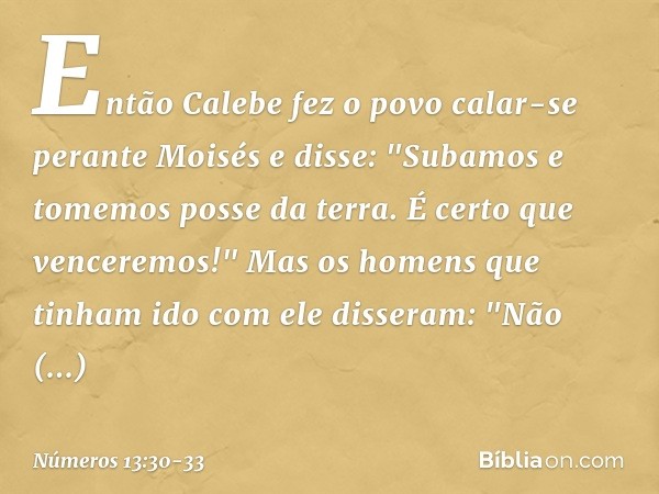 Então Calebe fez o povo calar-se perante Moisés e disse: "Subamos e tomemos posse da terra. É certo que venceremos!" Mas os homens que tinham ido com ele disser