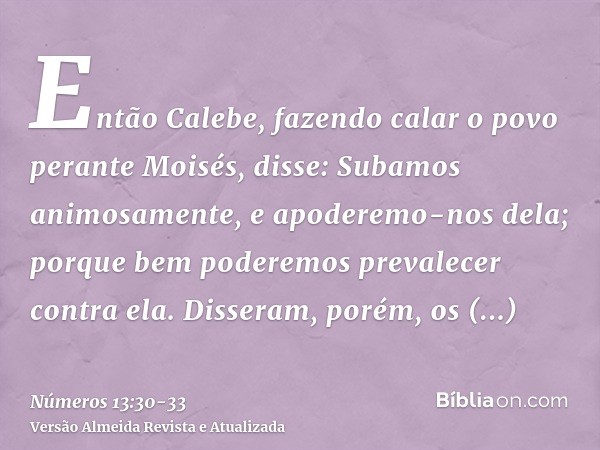 Então Calebe, fazendo calar o povo perante Moisés, disse: Subamos animosamente, e apoderemo-nos dela; porque bem poderemos prevalecer contra ela.Disseram, porém