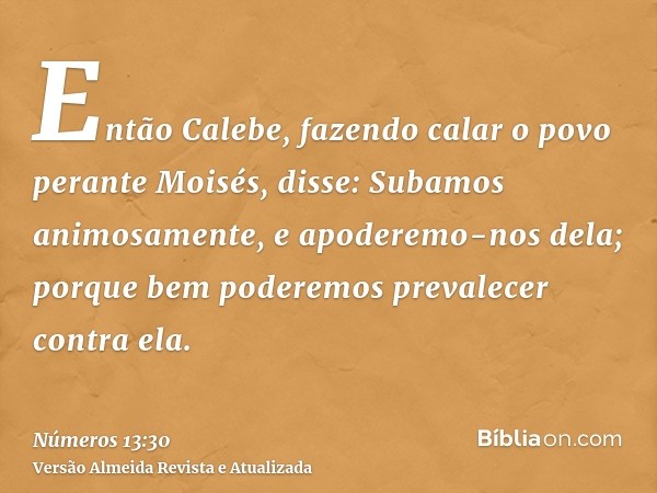 Então Calebe, fazendo calar o povo perante Moisés, disse: Subamos animosamente, e apoderemo-nos dela; porque bem poderemos prevalecer contra ela.