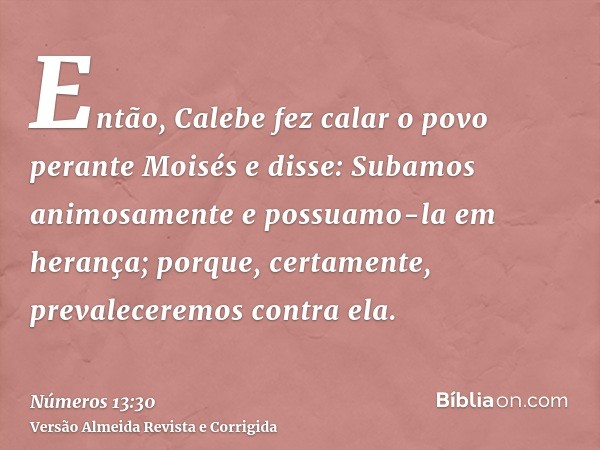 Então, Calebe fez calar o povo perante Moisés e disse: Subamos animosamente e possuamo-la em herança; porque, certamente, prevaleceremos contra ela.
